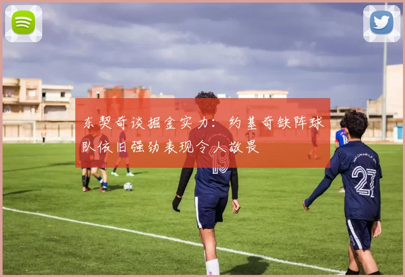 东契奇谈掘金实力：约基奇缺阵球队依旧强劲表现令人敬畏