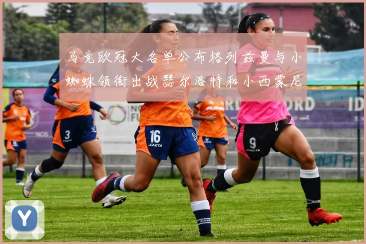 马竞欧冠大名单公布格列兹曼与小蜘蛛领衔出战瑟尔洛特和小西蒙尼在列