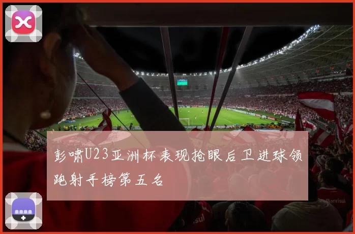 彭啸U23亚洲杯表现抢眼后卫进球领跑射手榜第五名
