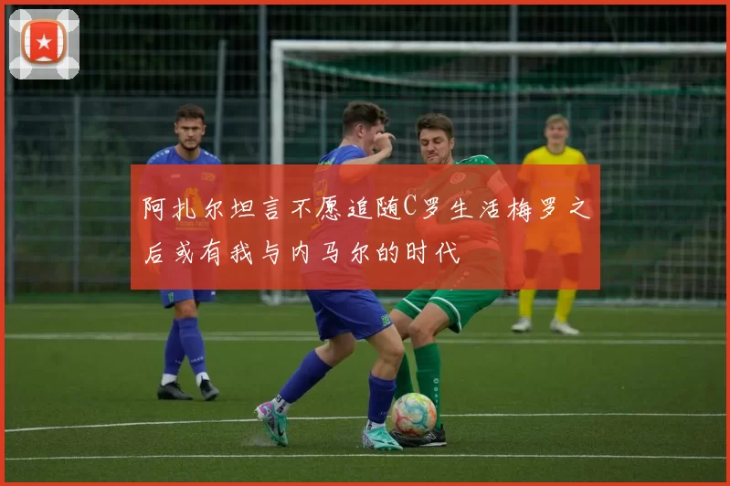 阿扎尔坦言不愿追随C罗生活梅罗之后或有我与内马尔的时代
