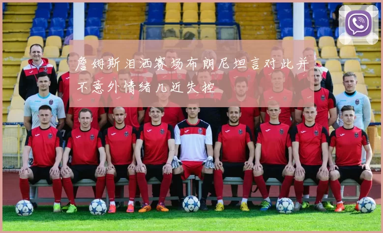 詹姆斯泪洒赛场布朗尼坦言对此并不意外情绪几近失控