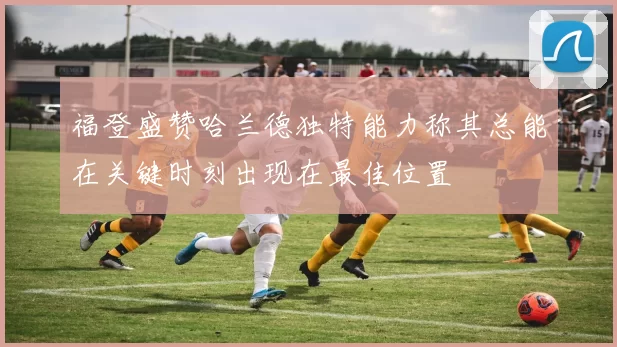 福登盛赞哈兰德独特能力称其总能在关键时刻出现在最佳位置